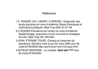 Référence

1.C. ROGIER, M-C. HENRY, A.SPIEGEL- Diagnostic des
   accès palustres en zone d’endémie: Bases théoriques et
   implications pratiques. Med.Trop.2001.61:27-46
2.C.ROGIER-Paludisme de l’enfant en zone d’endémie:
   Epidémiologie, acquisition d’une immunité et stratégies
   de lutte. Med Trop; 63: 449-464.
3.JEAN- ETIENNE TOUZE- Clinique et traitement du
   paludisme. Dernière mise à jour:23 mars 2000.Jour de
   visite:07/03/2005.http://asmt.louis.free.fr/clinique.html
4.AUTEUR ANONYME - La maladie. Quel site ??? Jour
   de visite:07/03/2005
 