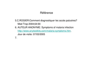 Référence

5.C.ROGIER:Comment diagnostiquer les accès palustres?
   Med Trop 2004;64:00
6. AUTEUR ANONYME: Symptoms of malaria infection
   http://www.anytestkits.com/malaria-symptoms.htm.
   Jour de visite: 07/03/2005
7.
 