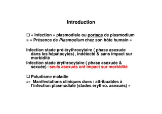 Introduction

  « Infection » plasmodiale ou portage de plasmodium
= « Présence de Plasmodium chez son hôte humain »

Infection stade pré-érythrocytaire ( phase asexuée
   dans les hépatocytes) , indétecté & sans impact sur
   morbidité
Infection stade érythrocytaire ( phase asexuée &
   sexuée) : seuls asexués ont impact sur morbidité

  Paludisme maladie
=« Manifestations cliniques dues / attribuables à
  l’infection plasmodiale (stades érythro. asexués) »
 