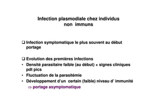 Infection plasmodiale chez individus
                    non immuns


  Infection symptomatique le plus souvent au début
  portage

  Evolution des premières infections
• Densité parasitaire faible (au début) + signes cliniques
  pdt pics
• Fluctuation de la parasitémie
• Développement d’un certain (faible) niveau d’ immunité
     portage asymptomatique
 
