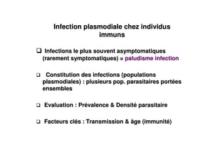 Infection plasmodiale chez individus
                  immuns

 Infections le plus souvent asymptomatiques
(rarement symptomatiques) = paludisme infection

 Constitution des infections (populations
plasmodiales) : plusieurs pop. parasitaires portées
ensembles

Evaluation : Prévalence & Densité parasitaire

Facteurs clés : Transmission & âge (immunité)
 
