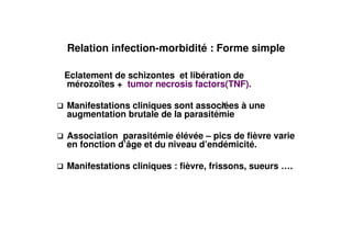 Relation infection-morbidité : Forme simple

Eclatement de schizontes et libération de
mérozoïtes + tumor necrosis factors(TNF).

Manifestations cliniques sont associées à une
augmentation brutale de la parasitémie

Association parasitémie élévée – pics de fièvre varie
en fonction d’âge et du niveau d’endémicité.

Manifestations cliniques : fièvre, frissons, sueurs ….
 