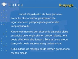 Ikuspegia Kutxak Gipuzkoako eta bere jarduera-eremuko ekonomiaren, gizartearen eta ingurumenaren garapen jasangarriarekiko konpromisoa du. Karbonoan neutroa den ekonomia baterako bidea sustatuko du energia ekimen anitzen bitartez eta beste aliatuekin elkarlanean. Bere jarduera eredu izango da beste enpresa eta gizartearentzat. Kutxa liderra da mailegu berde lerroen garapenean mundu-mailan. 