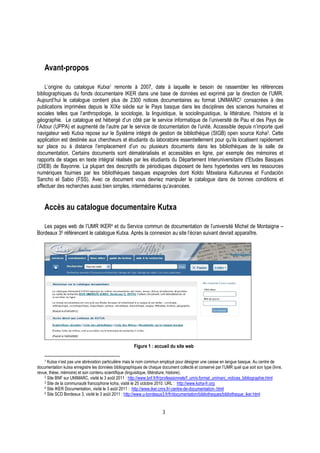 3
Avant-propos
L’origine du catalogue Kutxa1 remonte à 2007, date à laquelle le besoin de rassembler les références
bibliographiques du fonds documentaire IKER dans une base de données est exprimé par la direction de l’UMR.
Aujourd’hui le catalogue contient plus de 2300 notices documentaires au format UNIMARC2 consacrées à des
publications imprimées depuis le XIXe siècle sur le Pays basque dans les disciplines des sciences humaines et
sociales telles que l’anthropologie, la sociologie, la linguistique, la sociolinguistique, la littérature, l’histoire et la
géographie. Le catalogue est hébergé d’un côté par le service informatique de l’université de Pau et des Pays de
l’Adour (UPPA) et augmenté de l’autre par le service de documentation de l’unité. Accessible depuis n’importe quel
navigateur web Kutxa repose sur le Système intégré de gestion de bibliothèque (SIGB) open source Koha3. Cette
application est destinée aux chercheurs et étudiants du laboratoire essentiellement pour qu’ils localisent rapidement
sur place ou à distance l’emplacement d’un ou plusieurs documents dans les bibliothèques de la salle de
documentation. Certains documents sont dématérialisés et accessibles en ligne, par exemple des mémoires et
rapports de stages en texte intégral réalisés par les étudiants du Département Interuniversitaire d'Etudes Basques
(DIEB) de Bayonne. La plupart des descriptifs de périodiques disposent de liens hypertextes vers les ressources
numériques fournies par les bibliothèques basques espagnoles dont Koldo Mitxelana Kulturunea et Fundación
Sancho el Sabio (FSS). Avec ce document vous devriez manipuler le catalogue dans de bonnes conditions et
effectuer des recherches aussi bien simples, intermédiaires qu’avancées.
Accès au catalogue documentaire Kutxa
Les pages web de l’UMR IKER4 et du Service commun de documentation de l’université Michel de Montaigne –
Bordeaux 35 référencent le catalogue Kutxa. Après la connexion au site l’écran suivant devrait apparaître.
Figure 1 : accueil du site web
1 Kutxa n’est pas une abréviation particulière mais le nom commun employé pour désigner une caisse en langue basque. Au centre de
documentation kutxa enregistre les données bibliographiques de chaque document collecté et conservé par l’UMR quel que soit son type (livre,
revue, thèse, mémoire) et son contenu scientifique (linguistique, littérature, histoire).
2 Site BNF sur UNIMARC, visité le 3 août 2011 : http://www.bnf.fr/fr/professionnels/f_um/s.format_unimarc_notices_bibliographie.html
3 Site de la communauté francophone koha, visité le 25 octobre 2010. URL : http://www.koha-fr.org
4 Site IKER Documentation, visité le 3 août 2011 : http://www.iker.cnrs.fr/-centre-de-documentation-.html
5 Site SCD Bordeaux 3, visité le 3 août 2011 : http://www.u-bordeaux3.fr/fr/documentation/bibliotheques/bibliotheque_iker.html
 