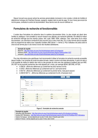 4
Depuis l’accueil vous pouvez activer les services personnalisés (connexion à mon compte, à droite de l’entête) et
sélectionner la langue de l’interface (français, espagnol, anglais) dans le pied de page. Si vous n'avez pas encore de
mot de passe, contactez le centre de documentation. Nous serons ravis de vous en attribuer un.
Formulaires de recherche et fonctionnalités
Il existe deux formulaires de recherche dans le système documentaire Koha. Le plus simple est placé dans
l’entête du catalogue. Il est conseillé d’y recourir lorsque vous débutez une recherche générale. Par défaut le moteur
de recherche interroge tous les champs (auteur, titre, sujet, ISBN, ISSN, collection, cote, code barre) de la notice
documentaire. Les chercheurs combinent le plus souvent une ou deux mots clés. S’il y a deux termes dans la requête
alors le programme les reliera avec l’opérateur booléen AND (terme 1 + terme 2). Plus l’utilisateur est précis dans le
choix de ses termes plus il a de chance d’avoir des résultats satisfaisants.
Exemple de requête
Bayonne : http://iker-koha.univ-pau.fr/cgi-bin/koha/opac-search.pl?q=bayonne
literatura infantil : http://iker-koha.univ-pau.fr/cgi-bin/koha/opac-detail.pl?biblionumber=1027
cerquand : http://iker-koha.univ-pau.fr/cgi-bin/koha/opac-search.pl?q=cerquand
Pour des informations plus spécifiques il est recommandé d’utiliser le formulaire de recherche avancée accessible
depuis l’entête. Il se compose de zones de saisie de texte, cases à cocher et de listes déroulantes. A partir de celui-ci
il est possible de mettre en relation des mots ou des groupes de mots avec des opérateurs booléens tels que AND,
OR, NOT et de proximité (rechercher des mots séparés par x mots), par exemple NEAR, BEFORE; AFTER.
• A AND B : affiche les références qui contiennent les deux termes à la fois
• A OR B : affiche les références qui contiennent soit l'un, soit l'autre terme
• A NOT B : affiche les références qui contiennent le premier terme, mais pas le second
• A AND B NOT C : affiche les références qui contiennent A et B, à l'exclusion de C
Figure 2 : formulaire de recherche avancée
Exemple de requête
refonética AND Michelena : http://iker-koha.univ-pau.fr/cgi-bin/koha/opac-search.pl?q=fonetica+michelena
fonética NOT Michelena : http://iker-koha.univ-pau.fr/cgi-bin/koha/opac-search.pl?q=fon%C3%A9tica+NOT+Michelena
histoire %3 basque : termes séparés par au plus 3 mots, dans n'importe quel ordre
histoire !4 france : termes séparés par au plus 4 mots, dans l'ordre
 