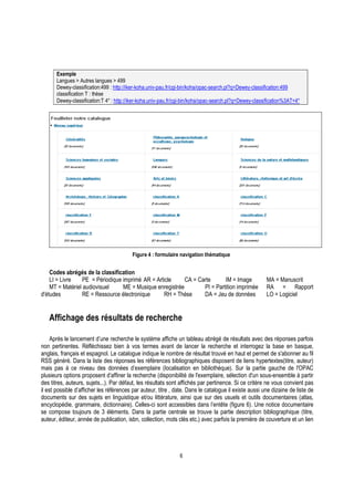 6
Exemple
Langues > Autres langues > 499
Dewey-classification:499 : http://iker-koha.univ-pau.fr/cgi-bin/koha/opac-search.pl?q=Dewey-classification:499
classification T : thèse
Dewey-classification:T 4* : http://iker-koha.univ-pau.fr/cgi-bin/koha/opac-search.pl?q=Dewey-classification%3AT+4*
Figure 4 : formulaire navigation thématique
Codes abrégés de la classification
LI = Livre PE = Périodique imprimé AR = Article CA = Carte IM = Image MA = Manuscrit
MT = Matériel audiovisuel ME = Musique enregistrée PI = Partition imprimée RA = Rapport
d'études RE = Ressource électronique RH = Thèse DA = Jeu de données LO = Logiciel
Affichage des résultats de recherche
Après le lancement d’une recherche le système affiche un tableau abrégé de résultats avec des réponses parfois
non pertinentes. Réfléchissez bien à vos termes avant de lancer la recherche et interrogez la base en basque,
anglais, français et espagnol. Le catalogue indique le nombre de résultat trouvé en haut et permet de s'abonner au fil
RSS généré. Dans la liste des réponses les références bibliographiques disposent de liens hypertextes(titre, auteur)
mais pas à ce niveau des données d’exemplaire (localisation en bibliothèque). Sur la partie gauche de l'OPAC
plusieurs options proposent d’affiner la recherche (disponibilité de l'exemplaire, sélection d'un sous-ensemble à partir
des titres, auteurs, sujets...). Par défaut, les résultats sont affichés par pertinence. Si ce critère ne vous convient pas
il est possible d’afficher les références par auteur, titre , date. Dans le catalogue il existe aussi une dizaine de liste de
documents sur des sujets en linguistique et/ou littérature, ainsi que sur des usuels et outils documentaires (atlas,
encyclopédie, grammaire, dictionnaire). Celles-ci sont accessibles dans l’entête (figure 6). Une notice documentaire
se compose toujours de 3 éléments. Dans la partie centrale se trouve la partie description bibliographique (titre,
auteur, éditeur, année de publication, isbn, collection, mots clés etc.) avec parfois la première de couverture et un lien
 