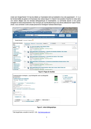 7
croisé vers Google Books9. En bas les détails sur l’exemplaire dont sa localisation et sa cote apparaissent . A il y a
les fonctionnalités de gestion et d’impression des notices (figure 7). D’abord il est possible d’Imprimer la notice dans
une version allégée avec les données bibliographiques et d’exemplaires. La commande Ajouter à mon panier
enregistre la notice temporairement. Pour l’envoyer par courriel électronique vous devrez sélectionner l’option Panier,
choisir, vous connecter à votre compte personnel et renseigner l’adresse électronique.
Figure 5: Pages de résultats
Figure 6 : notice bibliographique
9 Site Google Books, consulté le 2 août 2011. URL : http://books.google.com/
 
