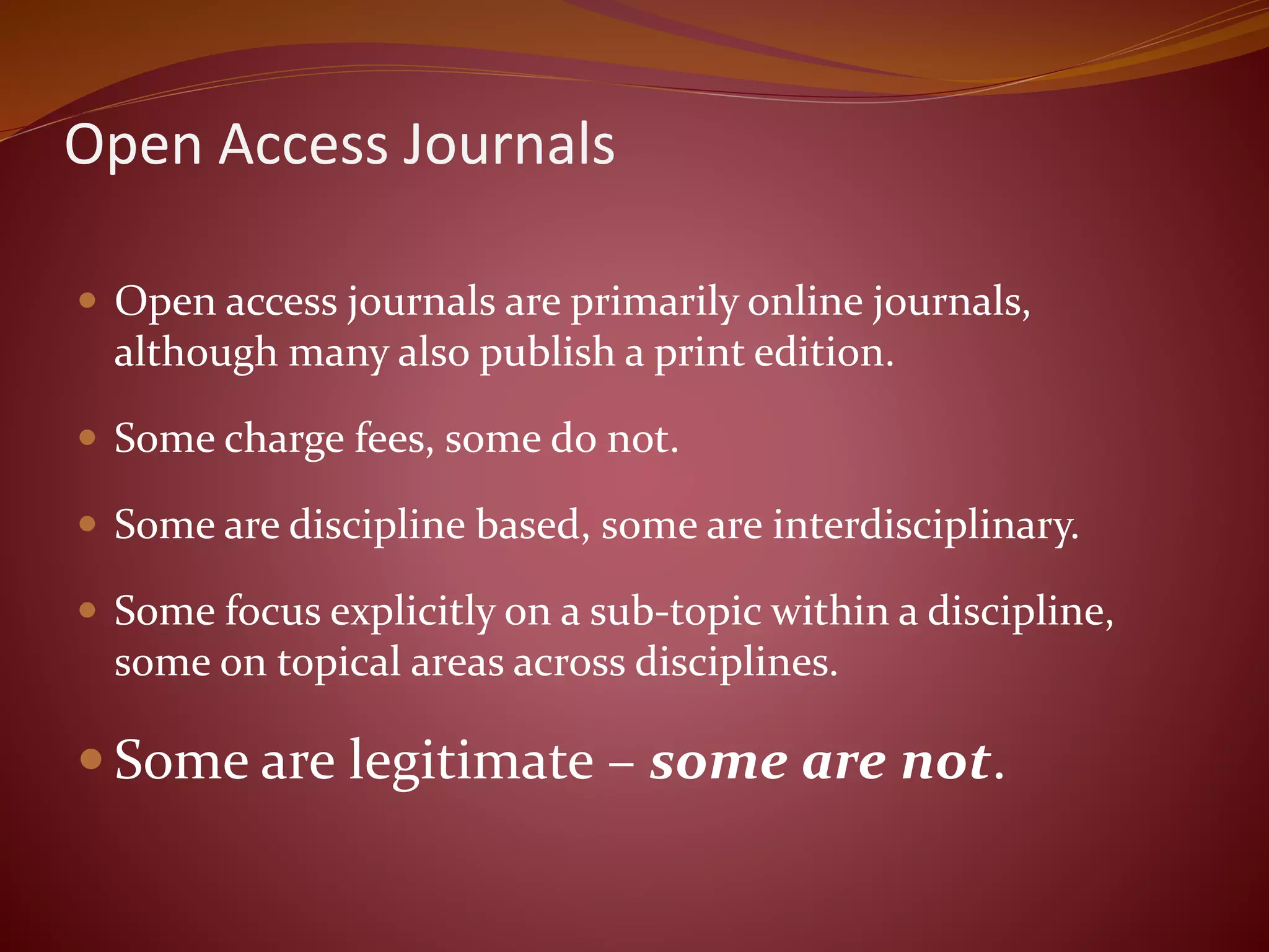 Open Access Journals
 Open access journals are primarily online journals,
although many also publish a print edition.
 Some charge fees, some do not.
 Some are discipline based, some are interdisciplinary.
 Some focus explicitly on a sub-topic within a discipline,
some on topical areas across disciplines.
 Some are legitimate – some are not.
 