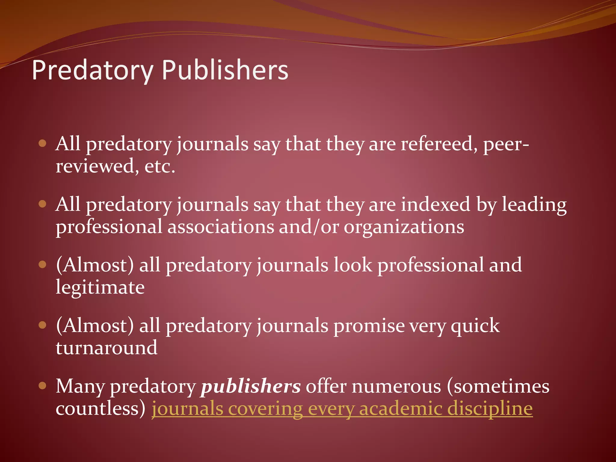Predatory Publishers
 All predatory journals say that they are refereed, peer-
reviewed, etc.
 All predatory journals say that they are indexed by leading
professional associations and/or organizations
 (Almost) all predatory journals look professional and
legitimate
 (Almost) all predatory journals promise very quick
turnaround
 Many predatory publishers offer numerous (sometimes
countless) journals covering every academic discipline
 