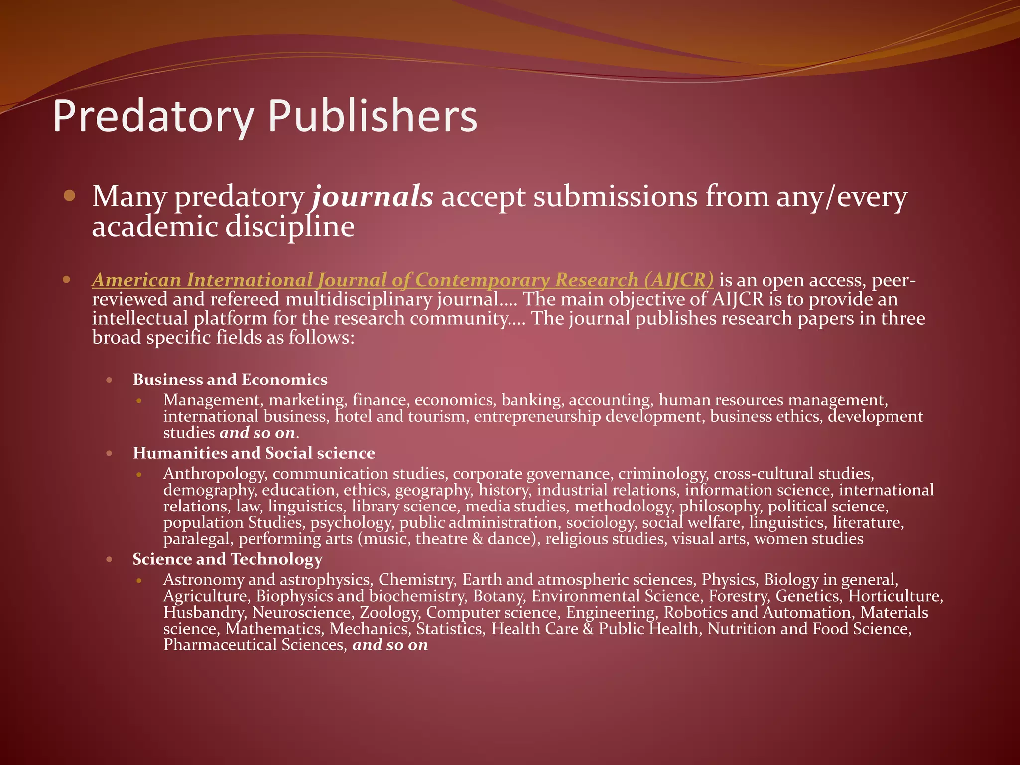 Predatory Publishers
 Many predatory journals accept submissions from any/every
academic discipline
 American International Journal of Contemporary Research (AIJCR) is an open access, peer-
reviewed and refereed multidisciplinary journal…. The main objective of AIJCR is to provide an
intellectual platform for the research community…. The journal publishes research papers in three
broad specific fields as follows:
 Business and Economics
 Management, marketing, finance, economics, banking, accounting, human resources management,
international business, hotel and tourism, entrepreneurship development, business ethics, development
studies and so on.
 Humanities and Social science
 Anthropology, communication studies, corporate governance, criminology, cross-cultural studies,
demography, education, ethics, geography, history, industrial relations, information science, international
relations, law, linguistics, library science, media studies, methodology, philosophy, political science,
population Studies, psychology, public administration, sociology, social welfare, linguistics, literature,
paralegal, performing arts (music, theatre & dance), religious studies, visual arts, women studies
 Science and Technology
 Astronomy and astrophysics, Chemistry, Earth and atmospheric sciences, Physics, Biology in general,
Agriculture, Biophysics and biochemistry, Botany, Environmental Science, Forestry, Genetics, Horticulture,
Husbandry, Neuroscience, Zoology, Computer science, Engineering, Robotics and Automation, Materials
science, Mathematics, Mechanics, Statistics, Health Care & Public Health, Nutrition and Food Science,
Pharmaceutical Sciences, and so on
 