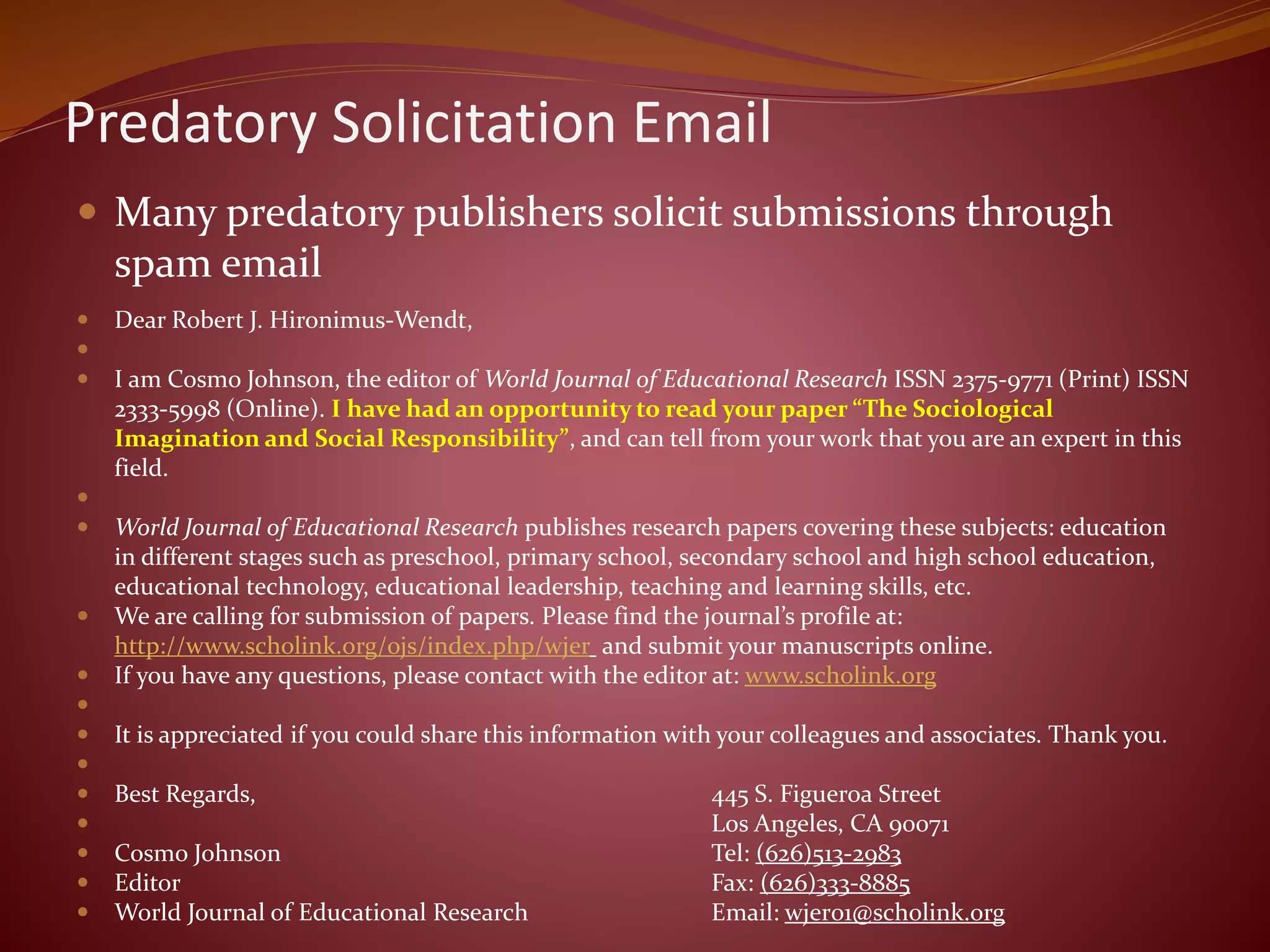 Predatory Solicitation Email
 Many predatory publishers solicit submissions through
spam email
 Dear Robert J. Hironimus-Wendt,

 I am Cosmo Johnson, the editor of World Journal of Educational Research ISSN 2375-9771 (Print) ISSN
2333-5998 (Online). I have had an opportunity to read your paper “The Sociological
Imagination and Social Responsibility”, and can tell from your work that you are an expert in this
field.

 World Journal of Educational Research publishes research papers covering these subjects: education
in different stages such as preschool, primary school, secondary school and high school education,
educational technology, educational leadership, teaching and learning skills, etc.
 We are calling for submission of papers. Please find the journal’s profile at:
http://www.scholink.org/ojs/index.php/wjer and submit your manuscripts online.
 If you have any questions, please contact with the editor at: www.scholink.org

 It is appreciated if you could share this information with your colleagues and associates. Thank you.

 Best Regards, 445 S. Figueroa Street
 Los Angeles, CA 90071
 Cosmo Johnson Tel: (626)513-2983
 Editor Fax: (626)333-8885
 World Journal of Educational Research Email: wjer01@scholink.org
 