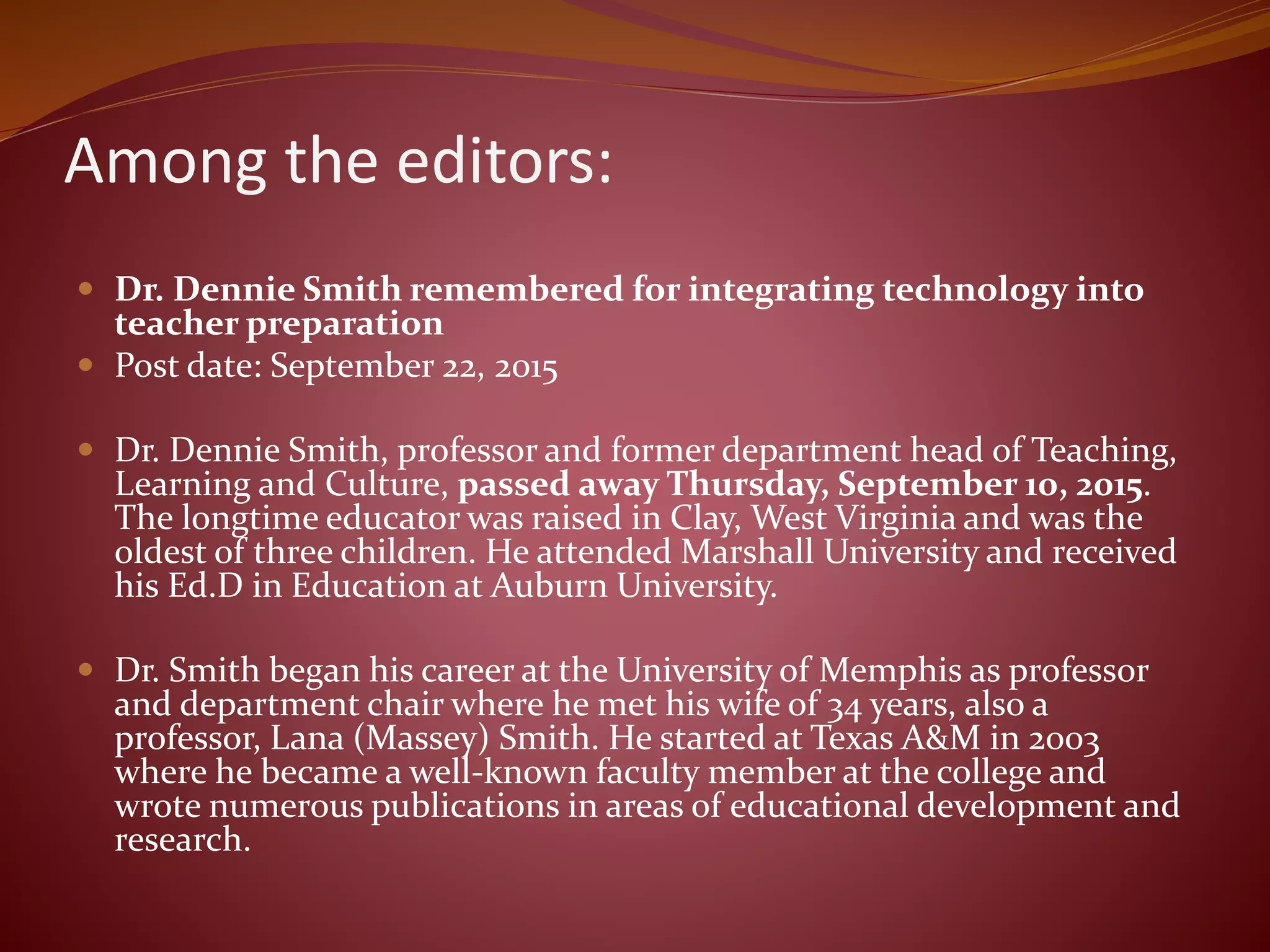 Among the editors:
 Dr. Dennie Smith remembered for integrating technology into
teacher preparation
 Post date: September 22, 2015
 Dr. Dennie Smith, professor and former department head of Teaching,
Learning and Culture, passed away Thursday, September 10, 2015.
The longtime educator was raised in Clay, West Virginia and was the
oldest of three children. He attended Marshall University and received
his Ed.D in Education at Auburn University.
 Dr. Smith began his career at the University of Memphis as professor
and department chair where he met his wife of 34 years, also a
professor, Lana (Massey) Smith. He started at Texas A&M in 2003
where he became a well-known faculty member at the college and
wrote numerous publications in areas of educational development and
research.
 