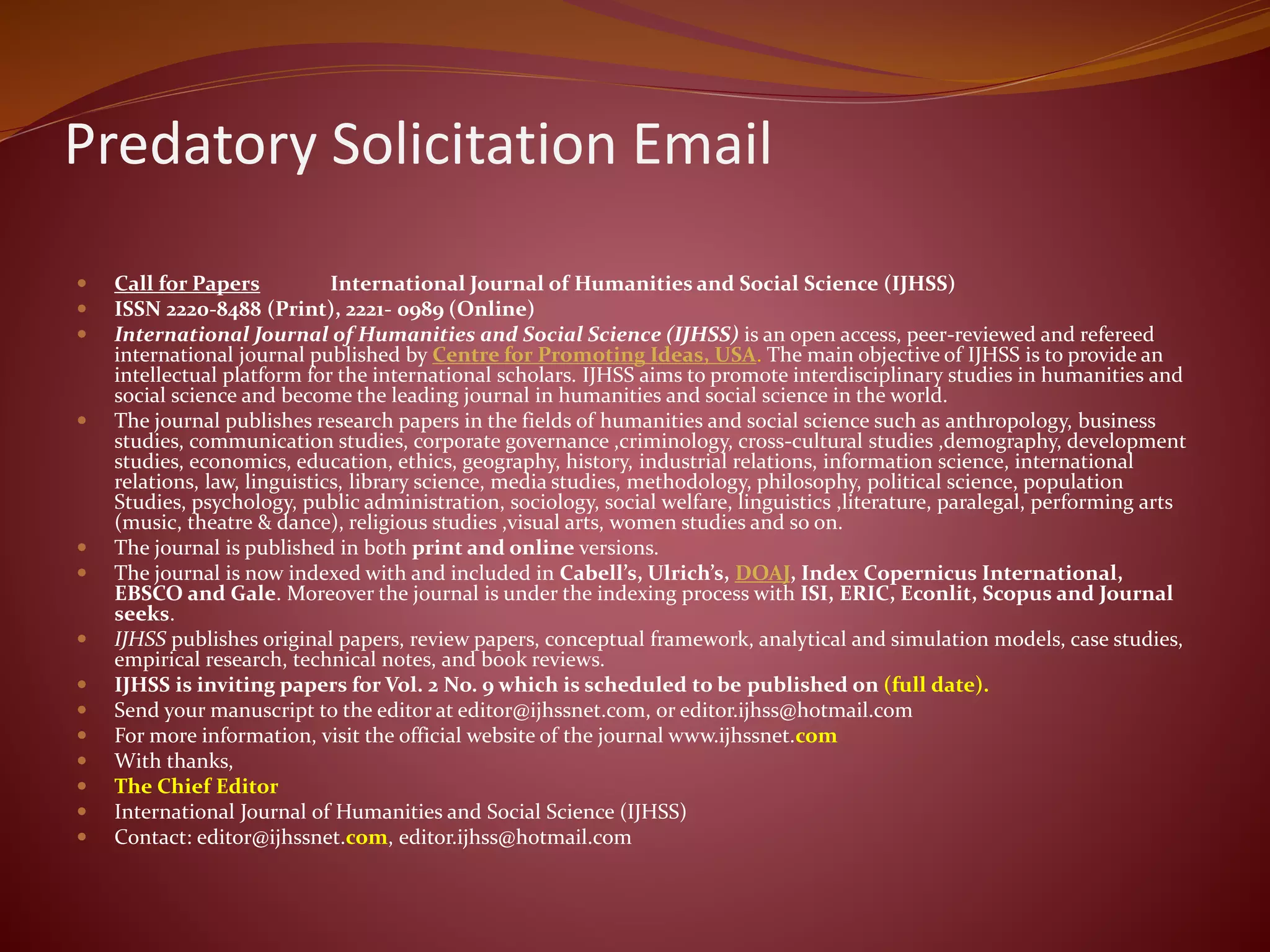 Predatory Solicitation Email
 Call for Papers International Journal of Humanities and Social Science (IJHSS)
 ISSN 2220-8488 (Print), 2221- 0989 (Online)
 International Journal of Humanities and Social Science (IJHSS) is an open access, peer-reviewed and refereed
international journal published by Centre for Promoting Ideas, USA. The main objective of IJHSS is to provide an
intellectual platform for the international scholars. IJHSS aims to promote interdisciplinary studies in humanities and
social science and become the leading journal in humanities and social science in the world.
 The journal publishes research papers in the fields of humanities and social science such as anthropology, business
studies, communication studies, corporate governance ,criminology, cross-cultural studies ,demography, development
studies, economics, education, ethics, geography, history, industrial relations, information science, international
relations, law, linguistics, library science, media studies, methodology, philosophy, political science, population
Studies, psychology, public administration, sociology, social welfare, linguistics ,literature, paralegal, performing arts
(music, theatre & dance), religious studies ,visual arts, women studies and so on.
 The journal is published in both print and online versions.
 The journal is now indexed with and included in Cabell’s, Ulrich’s, DOAJ, Index Copernicus International,
EBSCO and Gale. Moreover the journal is under the indexing process with ISI, ERIC, Econlit, Scopus and Journal
seeks.
 IJHSS publishes original papers, review papers, conceptual framework, analytical and simulation models, case studies,
empirical research, technical notes, and book reviews.
 IJHSS is inviting papers for Vol. 2 No. 9 which is scheduled to be published on (full date).
 Send your manuscript to the editor at editor@ijhssnet.com, or editor.ijhss@hotmail.com
 For more information, visit the official website of the journal www.ijhssnet.com
 With thanks,
 The Chief Editor
 International Journal of Humanities and Social Science (IJHSS)
 Contact: editor@ijhssnet.com, editor.ijhss@hotmail.com
 