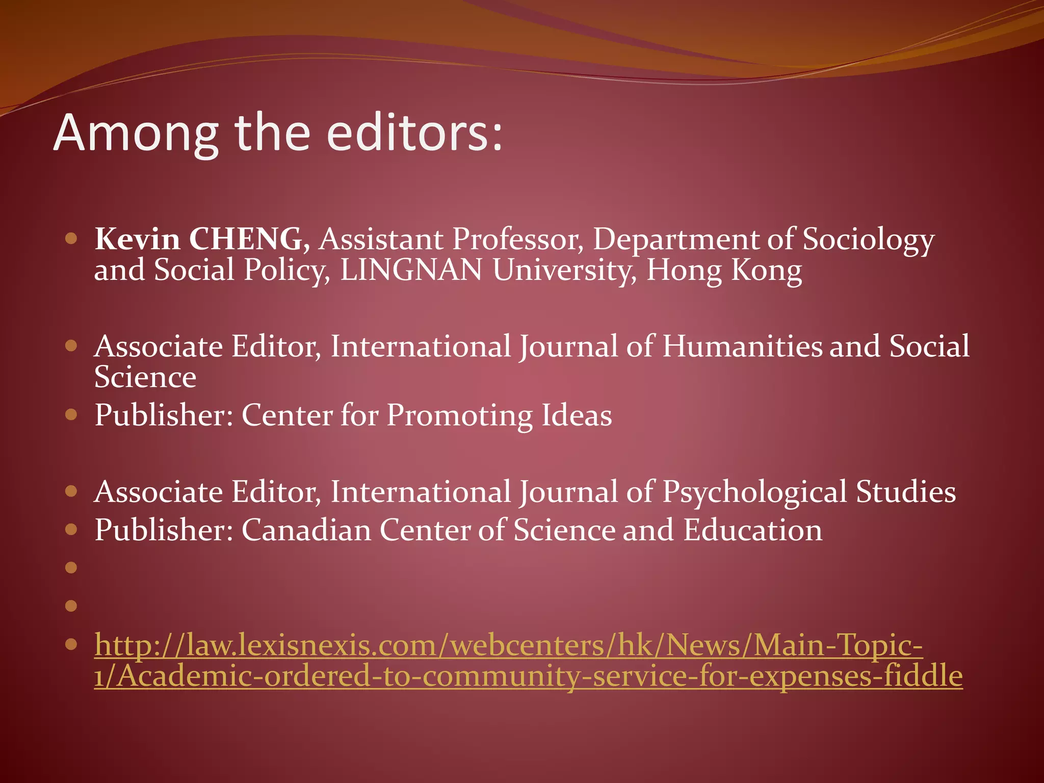 Among the editors:
 Kevin CHENG, Assistant Professor, Department of Sociology
and Social Policy, LINGNAN University, Hong Kong
 Associate Editor, International Journal of Humanities and Social
Science
 Publisher: Center for Promoting Ideas
 Associate Editor, International Journal of Psychological Studies
 Publisher: Canadian Center of Science and Education


 http://law.lexisnexis.com/webcenters/hk/News/Main-Topic-
1/Academic-ordered-to-community-service-for-expenses-fiddle
 