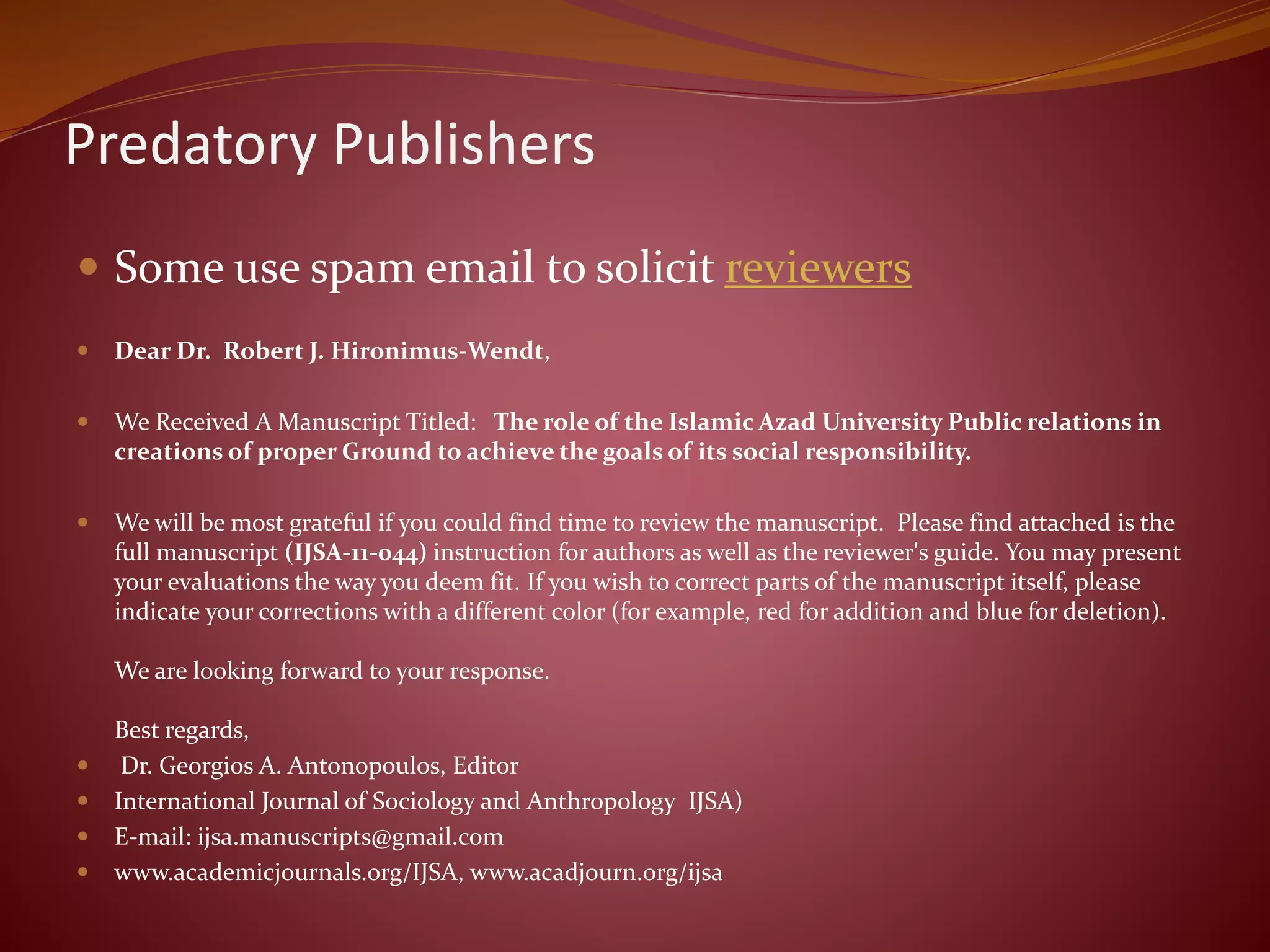 Predatory Publishers
 Some use spam email to solicit reviewers
 Dear Dr. Robert J. Hironimus-Wendt,
 We Received A Manuscript Titled: The role of the Islamic Azad University Public relations in
creations of proper Ground to achieve the goals of its social responsibility.
 We will be most grateful if you could find time to review the manuscript. Please find attached is the
full manuscript (IJSA-11-044) instruction for authors as well as the reviewer's guide. You may present
your evaluations the way you deem fit. If you wish to correct parts of the manuscript itself, please
indicate your corrections with a different color (for example, red for addition and blue for deletion).
We are looking forward to your response.
Best regards,
 Dr. Georgios A. Antonopoulos, Editor
 International Journal of Sociology and Anthropology IJSA)
 E-mail: ijsa.manuscripts@gmail.com
 www.academicjournals.org/IJSA, www.acadjourn.org/ijsa
 