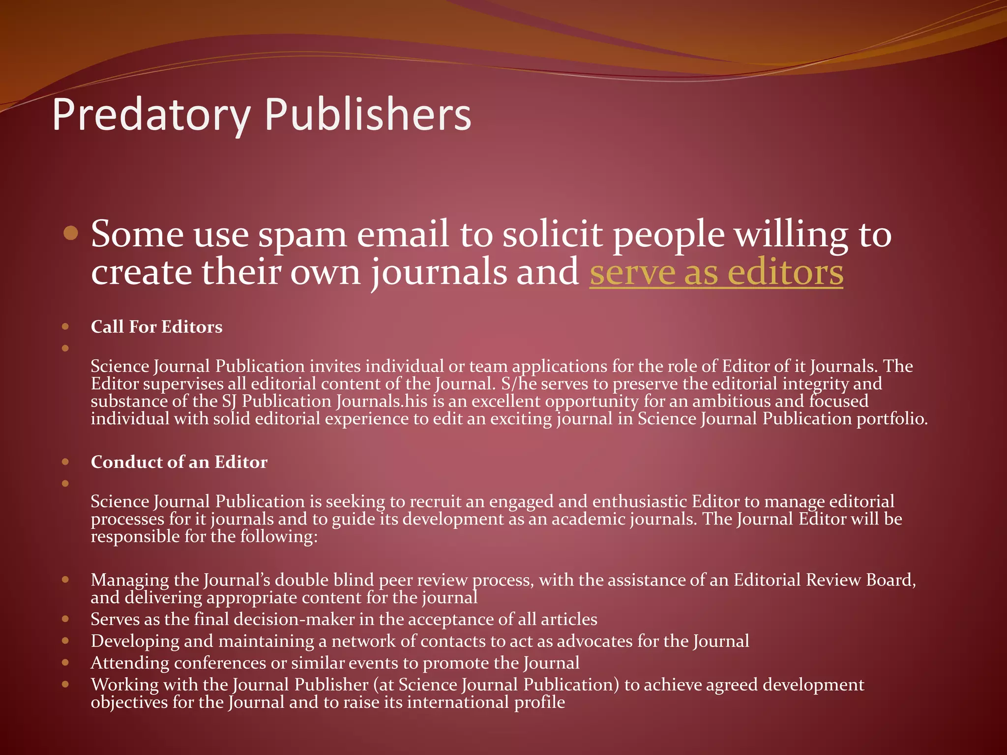 Predatory Publishers
 Some use spam email to solicit people willing to
create their own journals and serve as editors
 Call For Editors

Science Journal Publication invites individual or team applications for the role of Editor of it Journals. The
Editor supervises all editorial content of the Journal. S/he serves to preserve the editorial integrity and
substance of the SJ Publication Journals.his is an excellent opportunity for an ambitious and focused
individual with solid editorial experience to edit an exciting journal in Science Journal Publication portfolio.
 Conduct of an Editor

Science Journal Publication is seeking to recruit an engaged and enthusiastic Editor to manage editorial
processes for it journals and to guide its development as an academic journals. The Journal Editor will be
responsible for the following:
 Managing the Journal’s double blind peer review process, with the assistance of an Editorial Review Board,
and delivering appropriate content for the journal
 Serves as the final decision-maker in the acceptance of all articles
 Developing and maintaining a network of contacts to act as advocates for the Journal
 Attending conferences or similar events to promote the Journal
 Working with the Journal Publisher (at Science Journal Publication) to achieve agreed development
objectives for the Journal and to raise its international profile
 