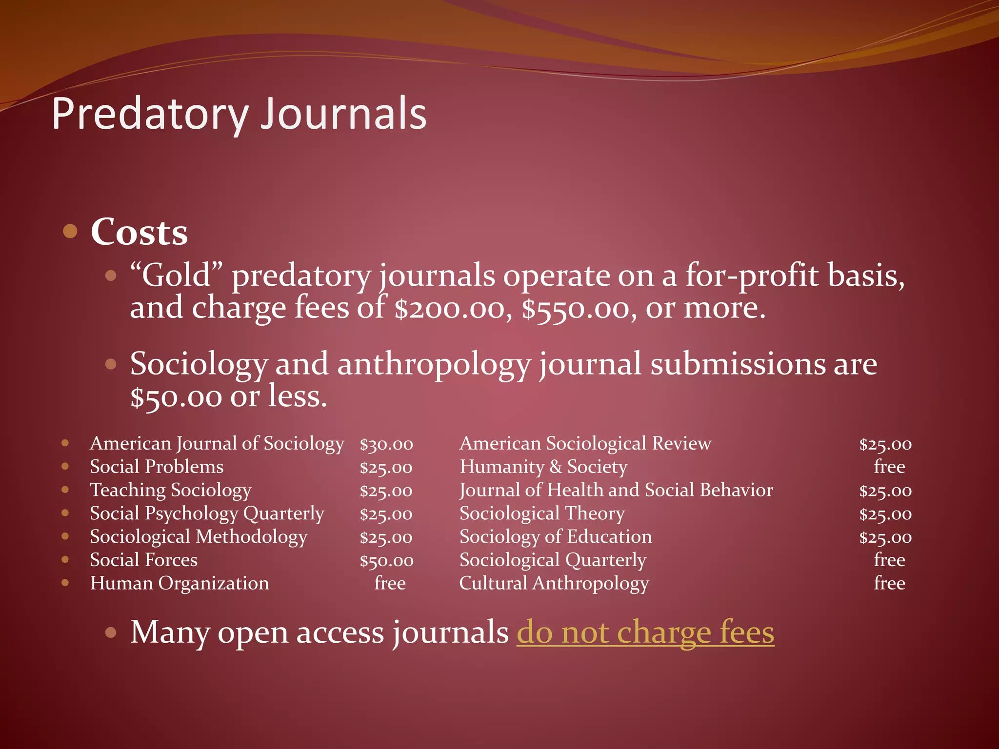 Predatory Journals
 Costs
 “Gold” predatory journals operate on a for-profit basis,
and charge fees of $200.00, $550.00, or more.
 Sociology and anthropology journal submissions are
$50.00 or less.
 American Journal of Sociology $30.00 American Sociological Review $25.00
 Social Problems $25.00 Humanity & Society free
 Teaching Sociology $25.00 Journal of Health and Social Behavior $25.00
 Social Psychology Quarterly $25.00 Sociological Theory $25.00
 Sociological Methodology $25.00 Sociology of Education $25.00
 Social Forces $50.00 Sociological Quarterly free
 Human Organization free Cultural Anthropology free
 Many open access journals do not charge fees
 