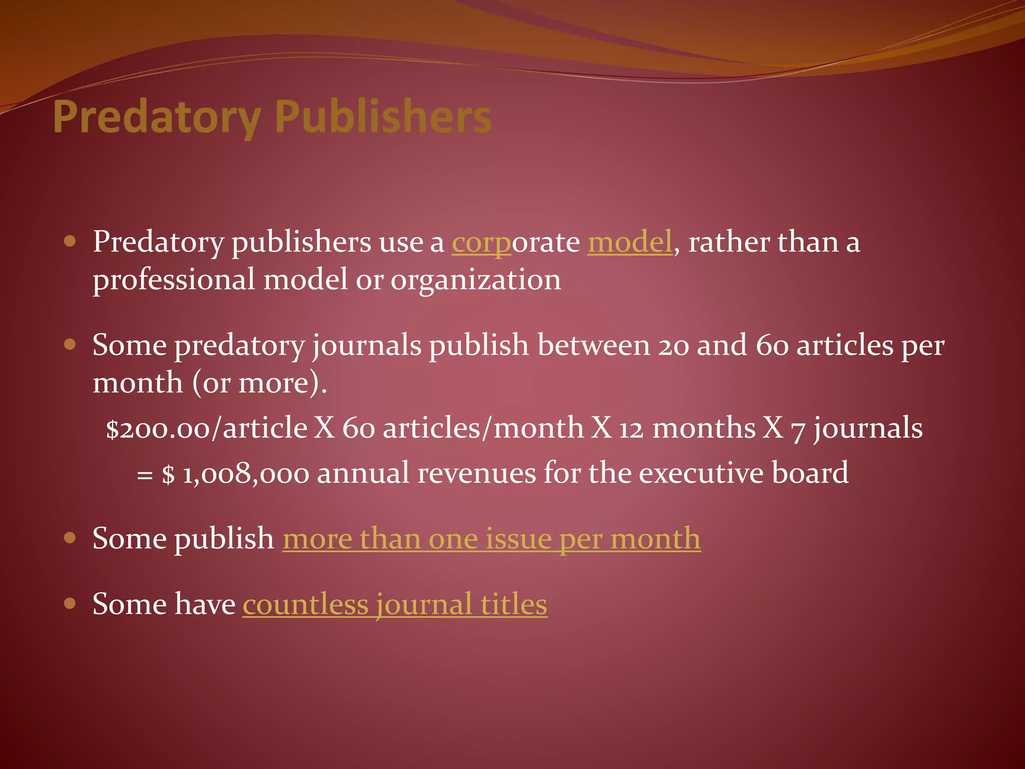 Predatory Publishers
 Predatory publishers use a corporate model, rather than a
professional model or organization
 Some predatory journals publish between 20 and 60 articles per
month (or more).
$200.00/article X 60 articles/month X 12 months X 7 journals
= $ 1,008,000 annual revenues for the executive board
 Some publish more than one issue per month
 Some have countless journal titles
 