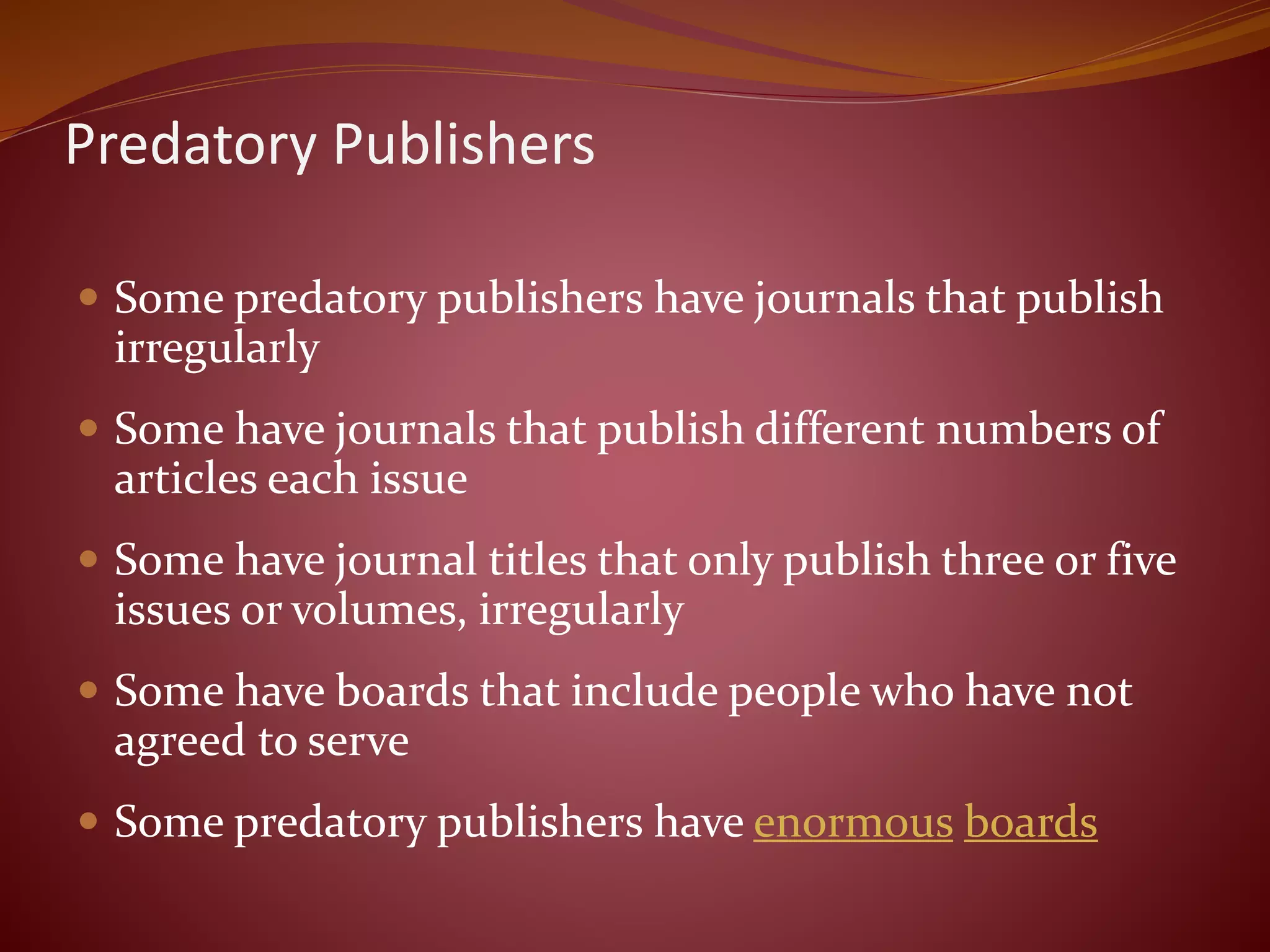 Predatory Publishers
 Some predatory publishers have journals that publish
irregularly
 Some have journals that publish different numbers of
articles each issue
 Some have journal titles that only publish three or five
issues or volumes, irregularly
 Some have boards that include people who have not
agreed to serve
 Some predatory publishers have enormous boards
 