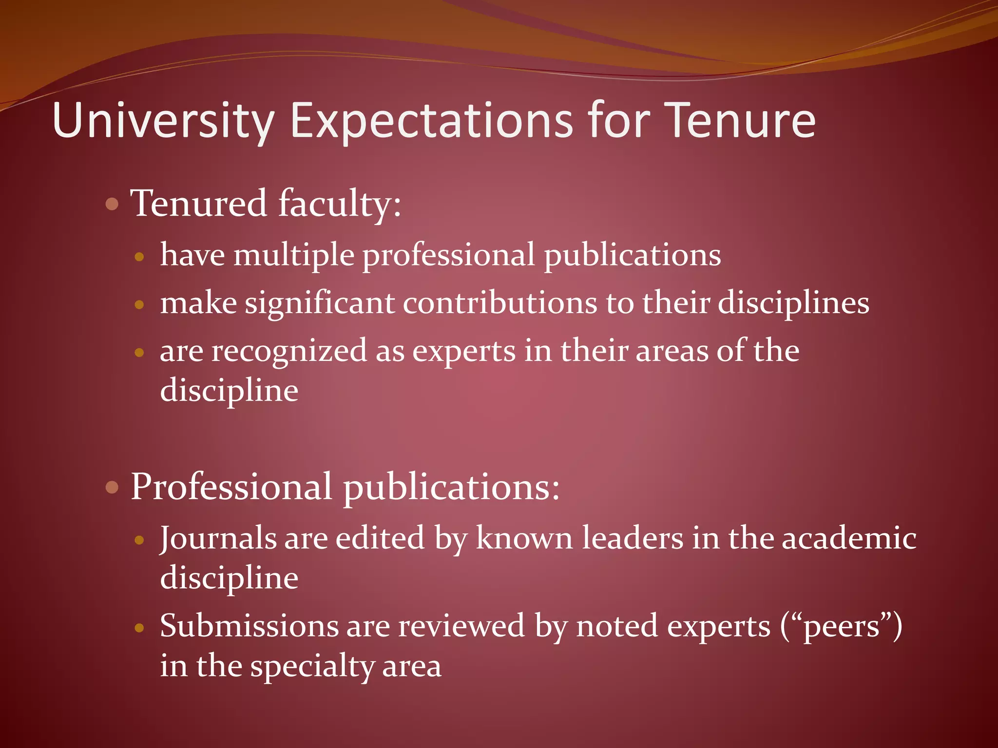 University Expectations for Tenure
 Tenured faculty:
 have multiple professional publications
 make significant contributions to their disciplines
 are recognized as experts in their areas of the
discipline
 Professional publications:
 Journals are edited by known leaders in the academic
discipline
 Submissions are reviewed by noted experts (“peers”)
in the specialty area
 