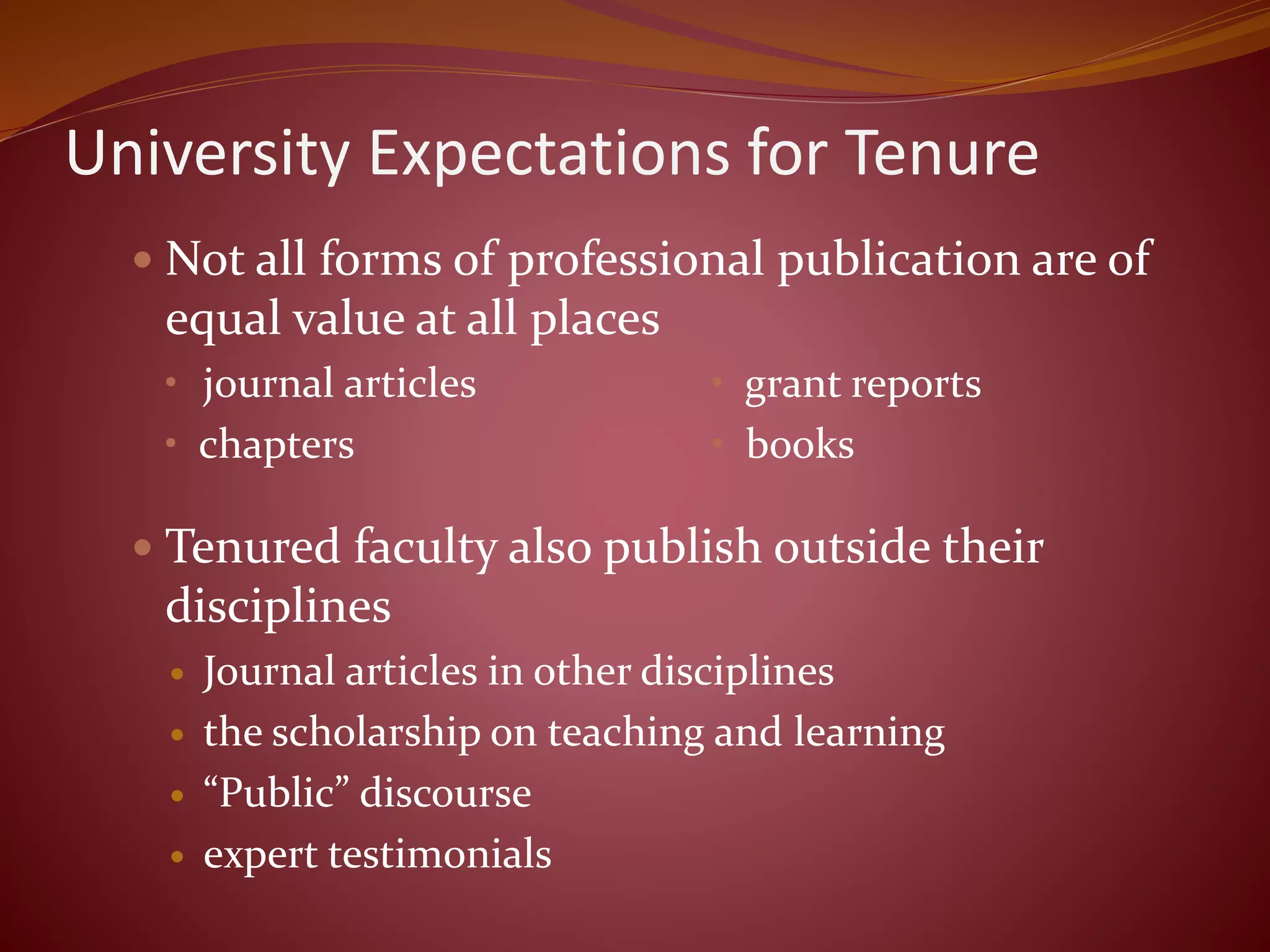 University Expectations for Tenure
 Not all forms of professional publication are of
equal value at all places
• journal articles • grant reports
• chapters • books
 Tenured faculty also publish outside their
disciplines
 Journal articles in other disciplines
 the scholarship on teaching and learning
 “Public” discourse
 expert testimonials
 