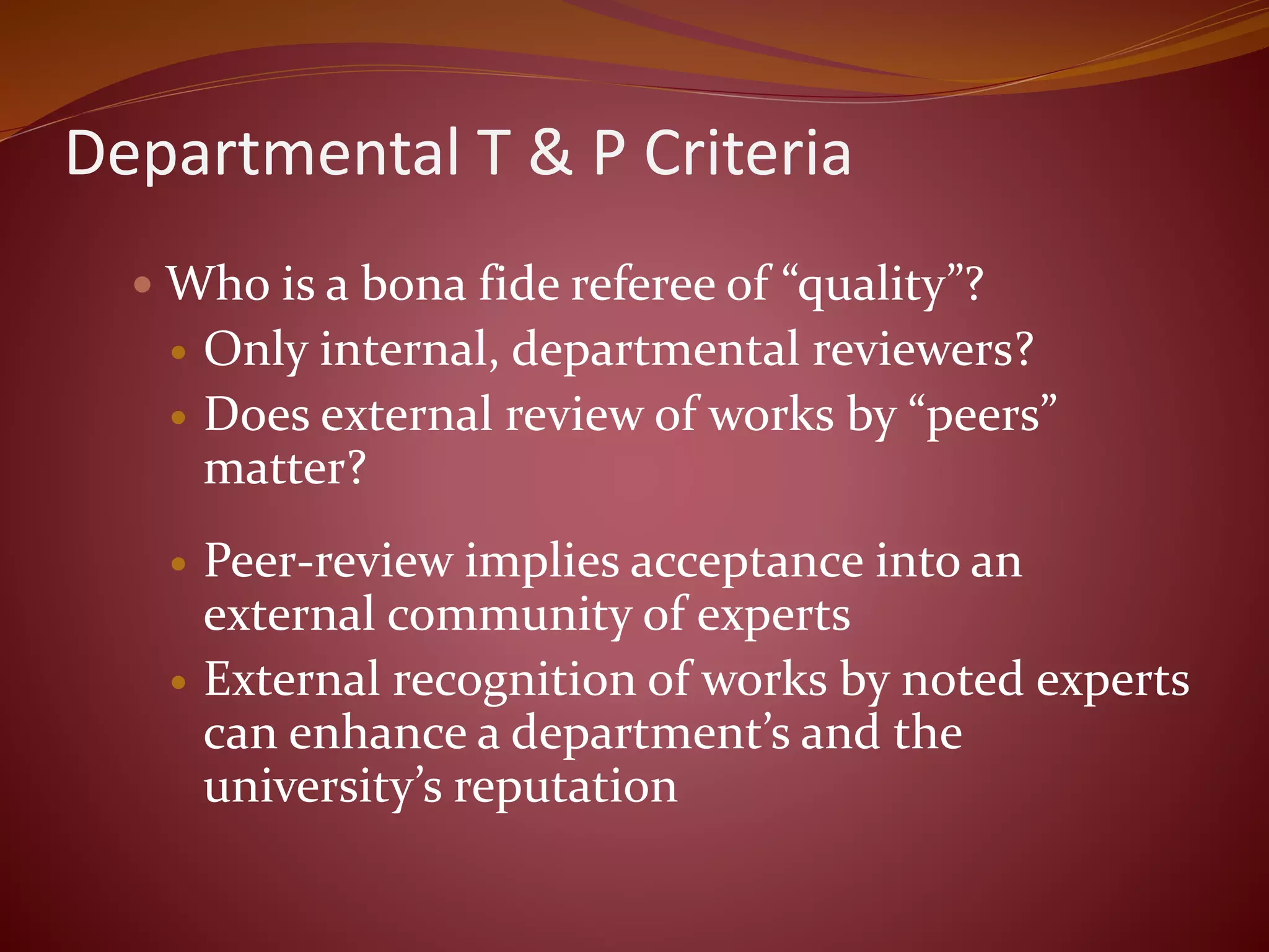 Departmental T & P Criteria
 Who is a bona fide referee of “quality”?
 Only internal, departmental reviewers?
 Does external review of works by “peers”
matter?
 Peer-review implies acceptance into an
external community of experts
 External recognition of works by noted experts
can enhance a department’s and the
university’s reputation
 