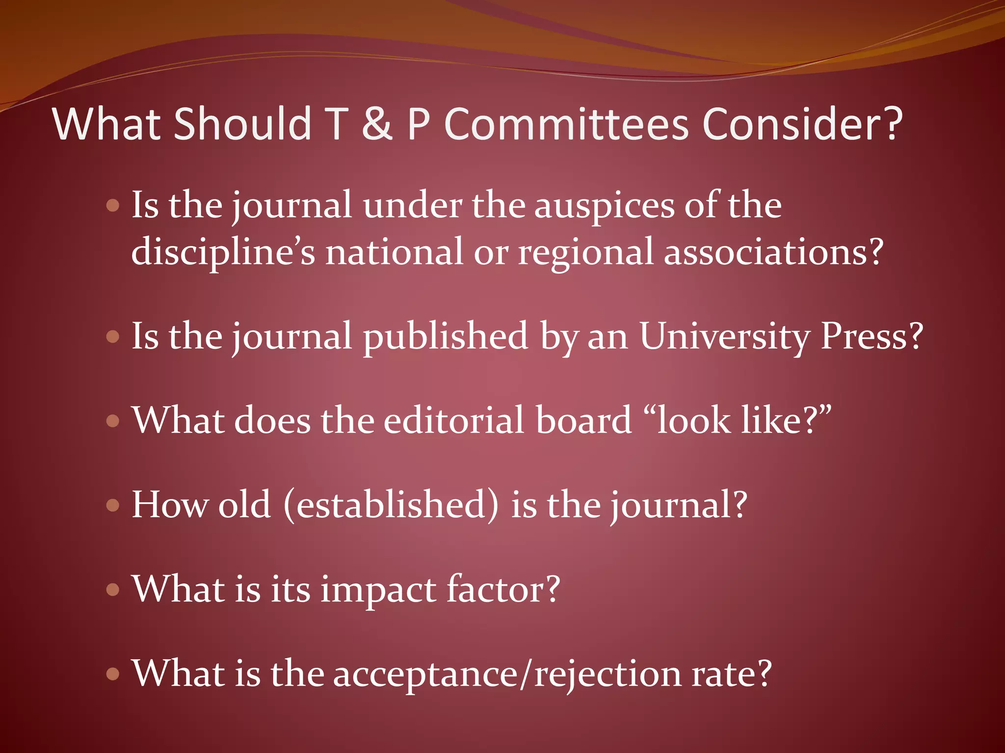 What Should T & P Committees Consider?
 Is the journal under the auspices of the
discipline’s national or regional associations?
 Is the journal published by an University Press?
 What does the editorial board “look like?”
 How old (established) is the journal?
 What is its impact factor?
 What is the acceptance/rejection rate?
 