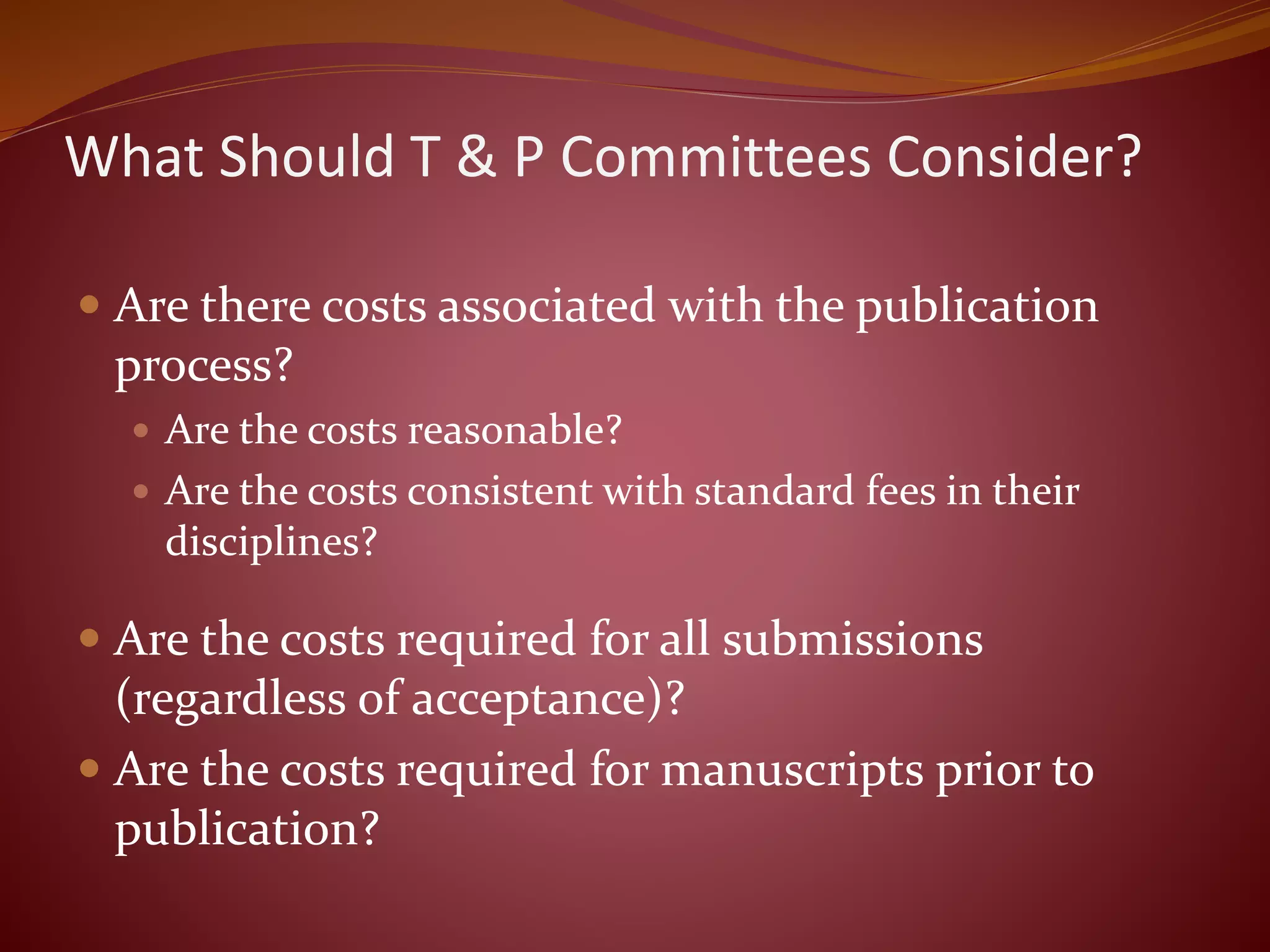 What Should T & P Committees Consider?
 Are there costs associated with the publication
process?
 Are the costs reasonable?
 Are the costs consistent with standard fees in their
disciplines?
 Are the costs required for all submissions
(regardless of acceptance)?
 Are the costs required for manuscripts prior to
publication?
 