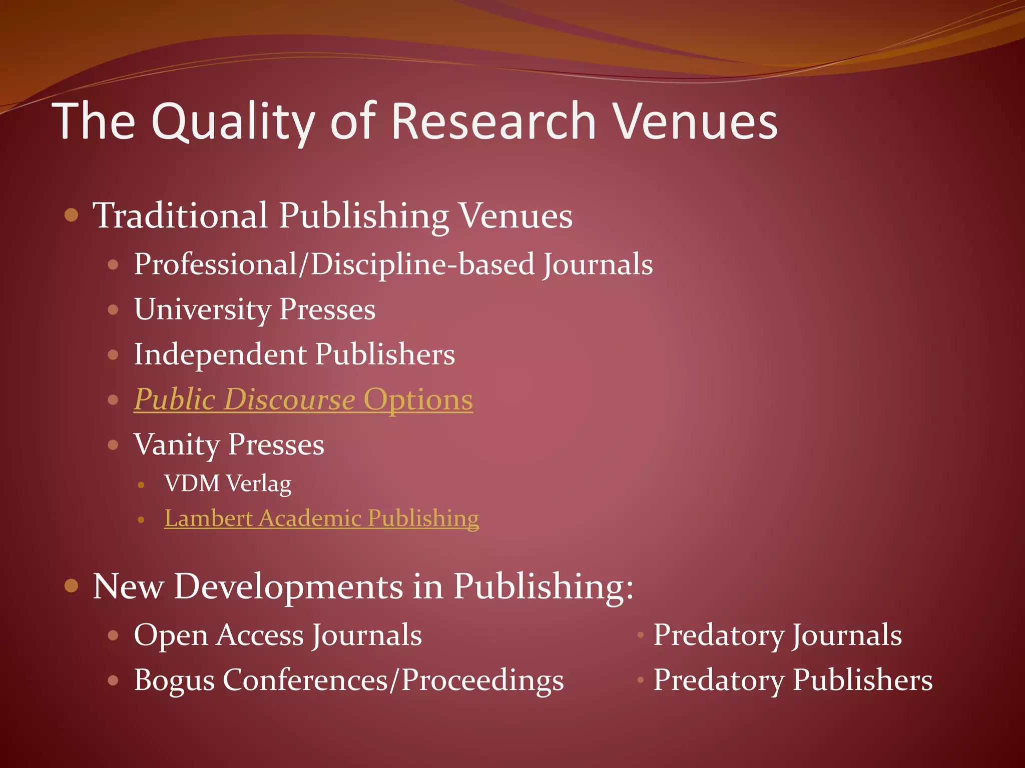 The Quality of Research Venues
 Traditional Publishing Venues
 Professional/Discipline-based Journals
 University Presses
 Independent Publishers
 Public Discourse Options
 Vanity Presses
 VDM Verlag
 Lambert Academic Publishing
 New Developments in Publishing:
 Open Access Journals • Predatory Journals
 Bogus Conferences/Proceedings • Predatory Publishers
 