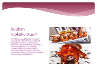 Perinteinen kuubalainen ruoka on
kotiruokaa, jota tehdään lempeästi
hauduttaen. Pavut ja riisi luovat
perustan keittobanaaniin, juuresten ,
broilerin ja possun sekä kalojen
täydentämään kokonaisuuteen,
unohtamatta valkosipulia, sitruksia,
maustekastikkeita ja hedelmiä. Aterian
kruunaa makea jälkiruoka.
Kuuban
ruokakulttuuri
 