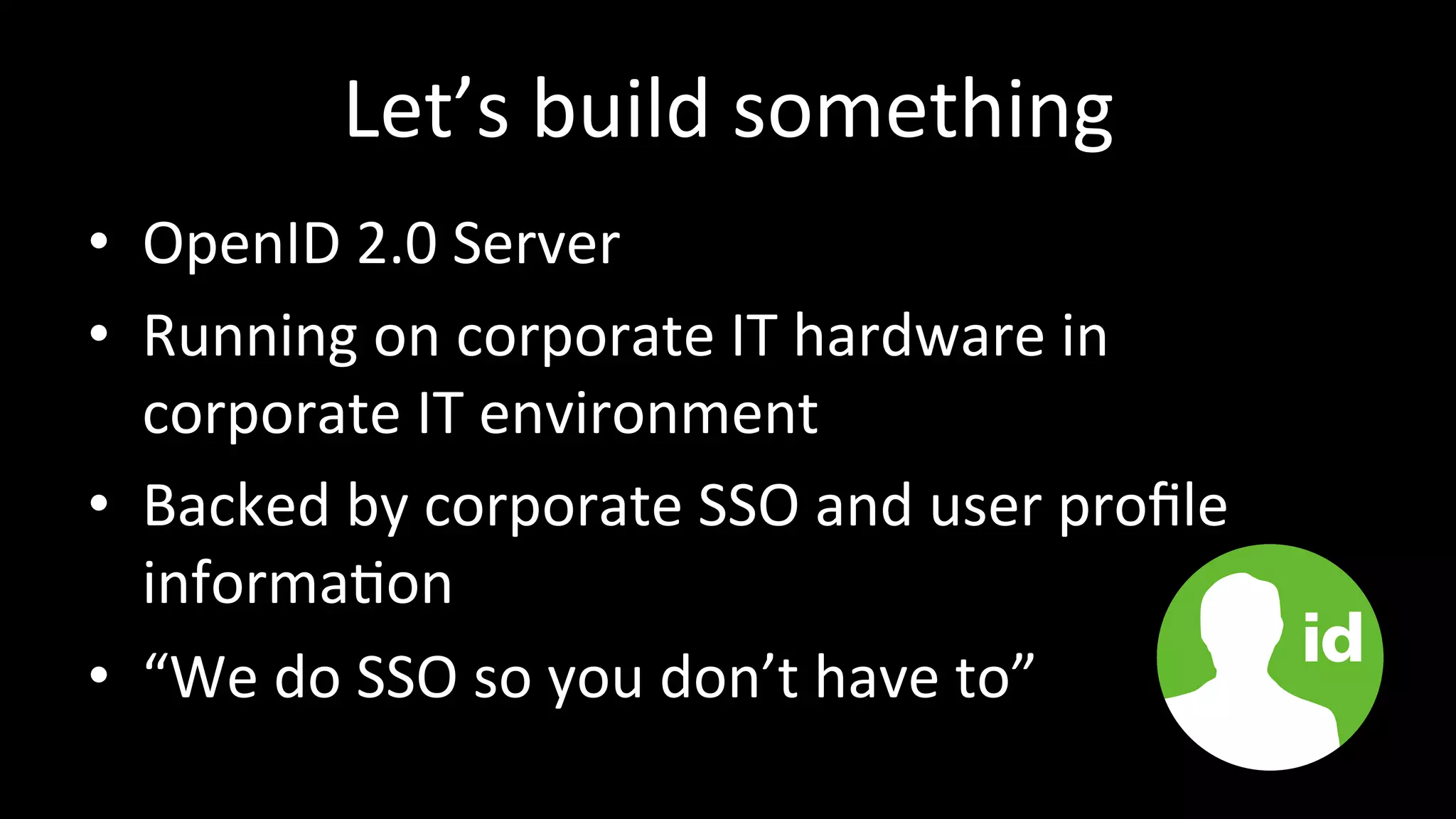 Let’s	
  build	
  something	
  
•  OpenID	
  2.0	
  Server	
  
•  Running	
  on	
  corporate	
  IT	
  hardware	
  in	
  
corporate	
  IT	
  environment	
  
•  Backed	
  by	
  corporate	
  SSO	
  and	
  user	
  proﬁle	
  
informa3on	
  
•  “We	
  do	
  SSO	
  so	
  you	
  don’t	
  have	
  to”	
  
 