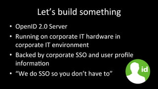 Let’s	
  build	
  something	
  
•  OpenID	
  2.0	
  Server	
  
•  Running	
  on	
  corporate	
  IT	
  hardware	
  in	
  
corporate	
  IT	
  environment	
  
•  Backed	
  by	
  corporate	
  SSO	
  and	
  user	
  proﬁle	
  
informa3on	
  
•  “We	
  do	
  SSO	
  so	
  you	
  don’t	
  have	
  to”	
  
 