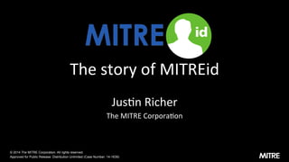 The	
  story	
  of	
  MITREid	
  
Jus3n	
  Richer	
  
The	
  MITRE	
  Corpora3on	
  
© 2014 The MITRE Corporation. All rights reserved.
Approved for Public Release: Distribution Unlimited (Case Number: 14-1639)
 