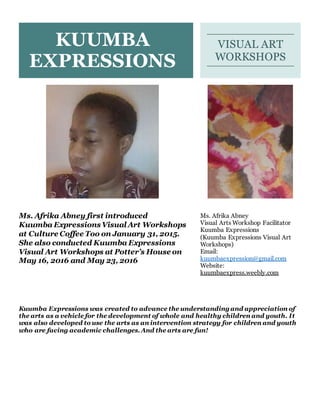 Kuumba Expressions was created to advance the understanding and appreciation of
the arts as a vehicle for the development of whole and healthy children and youth. It
was also developed to use the arts as an intervention strategy for children and youth
who are facing academic challenges. And the arts are fun!
KUUMBA
EXPRESSIONS
VISUAL ART
WORKSHOPS
Ms. Afrika Abney first introduced
Kuumba Expressions Visual Art Workshops
at Culture Coffee Too on January 31, 2015.
She also conducted Kuumba Expressions
Visual Art Workshops at Potter’s House on
May 16, 2016 and May 23, 2016
Ms. Afrika Abney
Visual Arts Workshop Facilitator
Kuumba Expressions
(Kuumba Expressions Visual Art
Workshops)
Email:
kuumbaexpression@gmail.com
Website:
kuumbaexpress.weebly.com
 