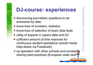 ViestintätieteidenlaitosHeikkiKuutti
DJ-course: experiences
discovering journalistic questions to be
answered by data
know-how of numbers, statistics
know-how of selection of basic data tools
utility of experts in (open) data and DJ
sufficient amount of time reserved for
continuous student assistance (social media
help-desks via Facebook)
co-operation with other schools and constantly
sharing best practices (European wide next?)
 