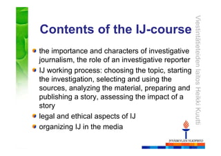 ViestintätieteidenlaitosHeikkiKuutti
Contents of the IJ-course
the importance and characters of investigative
journalism, the role of an investigative reporter
IJ working process: choosing the topic, starting
the investigation, selecting and using the
sources, analyzing the material, preparing and
publishing a story, assessing the impact of a
story
legal and ethical aspects of IJ
organizing IJ in the media
 