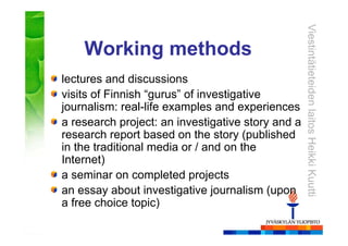 ViestintätieteidenlaitosHeikkiKuutti
Working methods
lectures and discussions
visits of Finnish “gurus” of investigative
journalism: real-life examples and experiences
a research project: an investigative story and a
research report based on the story (published
in the traditional media or / and on the
Internet)
a seminar on completed projects
an essay about investigative journalism (upon
a free choice topic)
 