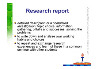 ViestintätieteidenlaitosHeikkiKuutti
Research report
detailed description of a completed
investigation: topic choice, information
gathering, pitfalls and successes, solving the
problems
to write down and analyze own working
habits and choices
to repeat and exchange research
experiences and learn of these in a common
seminar with other students
 