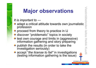 ViestintätieteidenlaitosHeikkiKuutti
Major observations
It is important to ---
adapt a critical attitude towards own journalistic
profession
proceed from theory to practice in IJ
discover “problematic” topics in society
test own courage and limits in (aggressive)
information gathering and story preparing
publish the results (in order to take the
investigation seriously)
accept “the license to fail” in investigations
(testing information gathering is the issue)
 