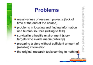 ViestintätieteidenlaitosHeikkiKuutti
Problems
massiveness of research projects (lack of
time at the end of the course)
problems in locating and finding information
and human sources (willing to talk)
survival in a hostile environment (story
targets who evade media publicity)
preparing a story without sufficient amount of
(reliable) information
the original research topic coming to nothing
 