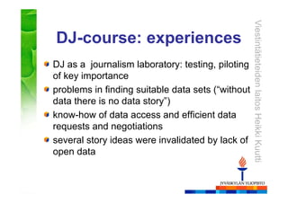 ViestintätieteidenlaitosHeikkiKuutti
DJ as a journalism laboratory: testing, piloting
of key importance
problems in finding suitable data sets (“without
data there is no data story”)
know-how of data access and efficient data
requests and negotiations
several story ideas were invalidated by lack of
open data
DJ-course: experiences
 