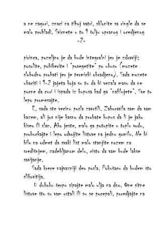 a ne zagori, znaci na tihoj vatri, sklonite sa ringle da se
malo prohladi. Švicnete u to 1 šolju opranog i ocedjenog
-2pirinca, pozeljno je da bude integralni jer je zdraviji;
posolite, pobiberite i “povegetite“ po ukusu (mozete
slobodno probati jer je termicki obradjeno). Sada mozete
ubaciti i 1-2 jajeta koja su tu da bi vezala masu da ne
pocne da curi i ispada iz kupusa kad ga “nafilujete“. Sve to
lepo promesajte.
E, sada ste vecinu posla završili. Zaboravila sam da vam
kazem, ali jos nije kasno da probate kupus da li je jako
kiseo ili slan. Ako jeste, malo ga potopite u toplu vodu,
probuckajte i lepo odvojite listove na jednu gomilu. Ne bi
bilo na odmet da svaki list malo stanjite nozem na
središnjem, zadebljanom delu, cisto da vam bude lakse
savijanje.
Sada krece najvazniji deo posla. Pokušacu da budem sto
slikovitija.
U duboku šerpu sipajte malo ulja na dno. One sitne
listove što su vam ostali ili su se pocepali, poredjajte na

 