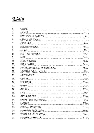 SLANO
1.
2.
3.
4.
5.
6.
7.
8.
9.
10.
11.
12.
13.
14.
15.
16.
17.
18.
19.
20.
21.
22.
23.
24.
25.
26.

SARMA............................................................................1str.
PASULJ...........................................................................4str.
BELI PASULJ NAGUSTO......................................................6str.
GRAVCE NA TAVCE...........................................................7str.
PAPRIKAŠ.......................................................................8str.
BECAR PAPRIKAŠ...........................................................10str.
GULAŠ............................................................................11str.
PUNJENA PAPRIKA..........................................................12str.
SUPA.............................................................................14str.
RIBLJA CORBA..............................................................16str.
BELA CORBA.................................................................18str.
PARADAJZ CORBA SA KNEDLAMA....................................20str.
AJNPREN (KLIN) CORBA.................................................21str.
GRIZ KNEDLE.................................................................22str.
GRAŠAK.........................................................................23str.
BURANIJA.....................................................................24str.
ŠPANAT.........................................................................25str.
MUSAKA........................................................................27str.
HAŠE.............................................................................29str.
NATUR ŠNICLE...............................................................30str.
KARADJORDJEVA ŠNICLA.................................................32str.
FAŠIRKE........................................................................33str.
PECENA DZIGERICA.......................................................34str.
POHOVANE PALACINKE...................................................35str.
VEKNA OD BELOG MESA...................................................36str.
PEKARSKI KROMPIR........................................................37str.

 