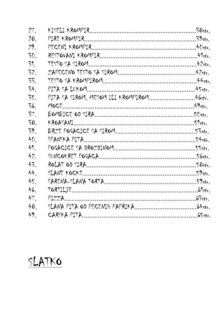 27.
28.
29.
30.
31.
32.
33.
34.
35.
36.
37.
38.
39.
40.
41.
42.
43.
44.
45.
46.
47.
48.
49.

KISELI KROMPIR............................................................38str.
PIRE KROMPIR...............................................................39str.
PECENI KROMPIR...........................................................40str.
RESTOVANI KROMPIR.......................................................41str.
TESTO SA SIROM.............................................................42str.
ZAPECENO TESTO SA SIROM............................................42str.
TESTO SA KROMPIROM.....................................................44str.
PITA SA LUKOM.............................................................45str.
PITA SA SIROM, MESOM ILI KROMPIROM..........................46str.
MOCE..........................................................................49str.
BOMBICE OD SIRA........................................................50str.
KROASANI....................................................................51str.
BRZE POGACICE SA SIROM.............................................53str.
ŠPANSKA PITA...............................................................54str.
POGACICE SA DROZDINOM..............................................55str.
SUNCOKRET POGACA.......................................................56str.
ROLAT OD SIRA..............................................................58str.
SLANE KOCKE................................................................59str.
ŠARENA-SLANA TORTA....................................................59str.
TORTILJE.......................................................................61str.
PIZZA..........................................................................63str.
SLANA PITA OD PECENIH PAPRIKA...................................64str.
CARSKA PITA.................................................................65str.

SLATKO

 