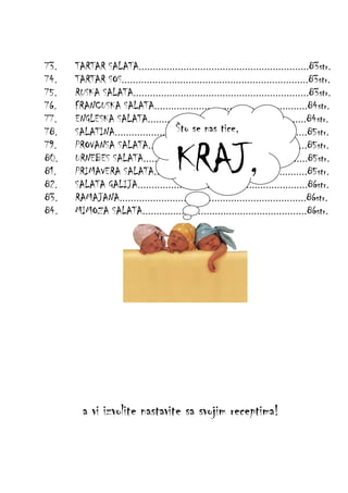 73.
74.
75.
76.
77.
78.
79.
80.
81.
82.
83.
84.

TARTAR SALATA.............................................................83str.
TARTAR SOS...................................................................83str.
RUSKA SALATA...............................................................83str.
FRANCUSKA SALATA.......................................................84str.
ENGLESKA SALATA.........................................................84str.
Što se nas tice,
SALATINA.....................................................................85str.
PROVANSA SALATA.........................................................85str.
URNEBES SALATA...........................................................85str.
PRIMAVERA SALATA.......................................................85str.
SALATA GALIJA.............................................................86str.
RAMAJANA...................................................................86str.
MIMOZA SALATA...........................................................86str.

KRAJ,

a vi izvolite nastavite sa svojim receptima!

 