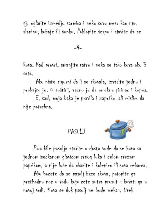 tj. uglavite izmedju sarmica i neko suvo meso kao npr.
slaninu, kobaje ili šunku. Poklopite šerpu i stavite da se
-4kuva. Kad provri, smanjite vatru i neka se tako kuva oko 3
sata.
Ako niste sigurni da li se skuvala, izvadite jednu i
probajte je. U suštini, vazno je da omekne pirinac i kupus.
E, sad, moja baka je pravila i zapršku, ali mislim da
nije potrebna.
PASULJ
Pola kile pasulja stavite u dosta vode da se kuva sa
jednom iseckanom glavicom crnog luka i celom svezom
paprikom, a nije loše da ubacite i kolenicu ili suva rebarca.
Ako hocete da se pasulj brze skuva, potopite ga
prethodnu noc u vodu koju cete sutra prosuti i kuvati ga u
novoj vodi. Kuva se dok pasulj ne bude mekan. Uvek

 