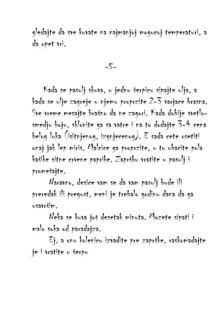 gledajte da sve kuvate na najmanjoj mogucoj temperaturi, a
da opet vri.
-5Kada se pasulj skuva, u jednu šerpicu sipajte ulja, a
kada se ulje zagreje u njemu proprzite 2-3 varjace brasna.
Sve vreme mesajte brašno da ne zagori. Kada dobije svetlosmedju boju, sklonite ga sa vatre i na to dodajte 3-4 cena
belog luka (isitnjenog, izgnjecenog). E sada cete osetiti
onaj jak lep miris. Malcice ga proprzite, u to ubacite pola
kašike sitne crvene paprike. Zapršku vratite u pasulj i
promešajte.
Naravno, desice vam se da vam pasulj bude ili
preredak ili pregust, meni je trebalo godinu dana da ga
usavršim.
Neka se kuva još desetak minuta. Mozete sipati i
malo soka od paradajza.
Ej, a onu kolenicu izvadite pre zaprške, raskomadajte
je i vratite u šerpu

 