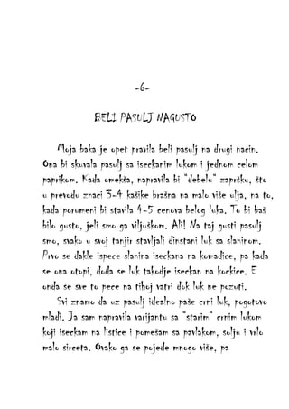 -6BELI PASULJ NAGUSTO
Moja baka je opet pravila beli pasulj na drugi nacin.
Ona bi skuvala pasulj sa iseckanim lukom i jednom celom
paprikom. Kada omekša, napravila bi “debelu“ zapršku, što
u prevodu znaci 3-4 kašike brašna na malo više ulja, na to,
kada porumeni bi stavila 4-5 cenova belog luka. To bi baš
bilo gusto, jeli smo ga viljuškom. Ali! Na taj gusti pasulj
smo, svako u svoj tanjir stavljali dinstani luk sa slaninom.
Prvo se dakle ispece slanina iseckana na komadice, pa kada
se ona otopi, doda se luk takodje iseckan na kockice. E
onda se sve to pece na tihoj vatri dok luk ne pozuti.
Svi znamo da uz pasulj idealno paše crni luk, pogotovo
mladi. Ja sam napravila varijantu sa “starim“ crnim lukom
koji iseckam na listice i pomešam sa pavlakom, solju i vrlo
malo sirceta. Ovako ga se pojede mnogo više, pa

 