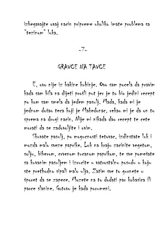 izbegavajte ovaj nacin pripreme ukoliko imate problema sa
“tezinom“ luka.
-7GRAVCE NA TAVCE
E, ovo nije iz bakine kuhinje. Ovo sam pocela da pravim
kada sam bila na dijeti prošli put jer je to bio jedini recept
po kom sam smela da jedem pasulj. Mada, kada mi je
jednom došao teca koji je Makedonac, rekao mi je da on to
sprema na drugi nacin. Nije mi nikada dao recept te cete
morati da se zadovoljite i ovim.
Skuvate pasulj, po mogucnosti tetovac, izdinstate luk i
mozda malo sveze paprike. Luk na kraju zacinite vegetom,
solju, biberom, crvenom tucanom paprikom, te sve pomešate
sa kuvanim pasuljem i izrucite u vatrostalnu posudu u koju
ste prethodno sipali malo ulja. Zatim sve to gurnete u
šporet da se zapece. Mozete na to dodati par kobasica ili
parce slanine. Gotovo je kada porumeni.

 