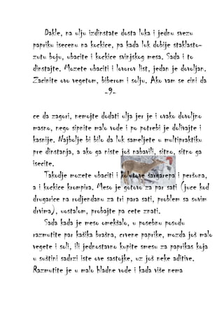 Dakle, na ulju izdinstate dosta luka i jednu svezu
papriku isecenu na kockice, pa kada luk dobije staklastozutu boju, ubacite i kockice svinjskog mesa. Sada i to
dinstajte. Mozete ubaciti i lovorov list, jedan je dovoljan.
Zacinite ovo vegetom, biberom i solju. Ako vam se cini da
-9ce da zagori, nemojte dodati ulja jer je i ovako dovoljno
masno, nego sipnite malo vode i po potrebi je dolivajte i
kasnije. Najbolje bi bilo da luk sameljete u multipraktiku
pre dinstanja, a ako ga niste još nabavili, sitno, sitno ga
isecite.
Takodje mozete ubaciti i kolutove šargarepa i peršuna,
a i kockice krompira. Meso je gotovo za par sati (juce kod
drugarice na rodjendanu za tri para sati, problem sa suvim
drvima), uostalom, probajte pa cete znati.
Sada kada je meso omekšalo, u posebnu posudu
razmutite par kašika brašna, crvene paprike, mozda još malo
vegete i soli, ili jednostavno kupite smesu za paprikas koja
u suštini sadrzi iste ove sastojke, uz još neke aditive.
Razmutite je u malo hladne vode i kada više nema

 